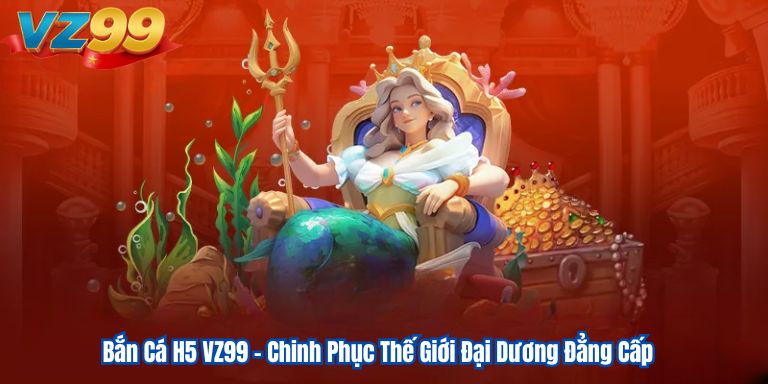 Bắn Cá H5 VZ99 – Chinh Phục Thế Giới Đại Dương Đẳng Cấp